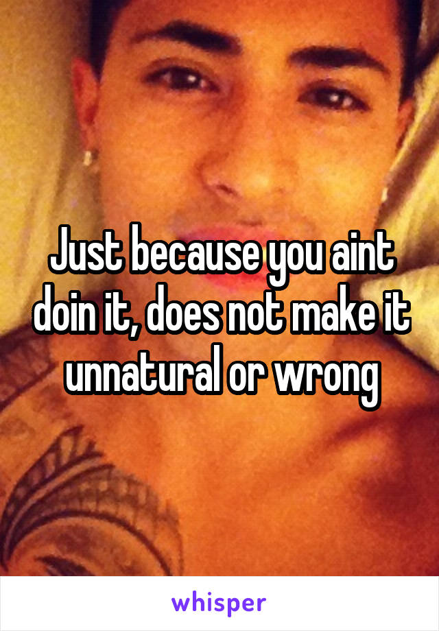 Just because you aint doin it, does not make it unnatural or wrong