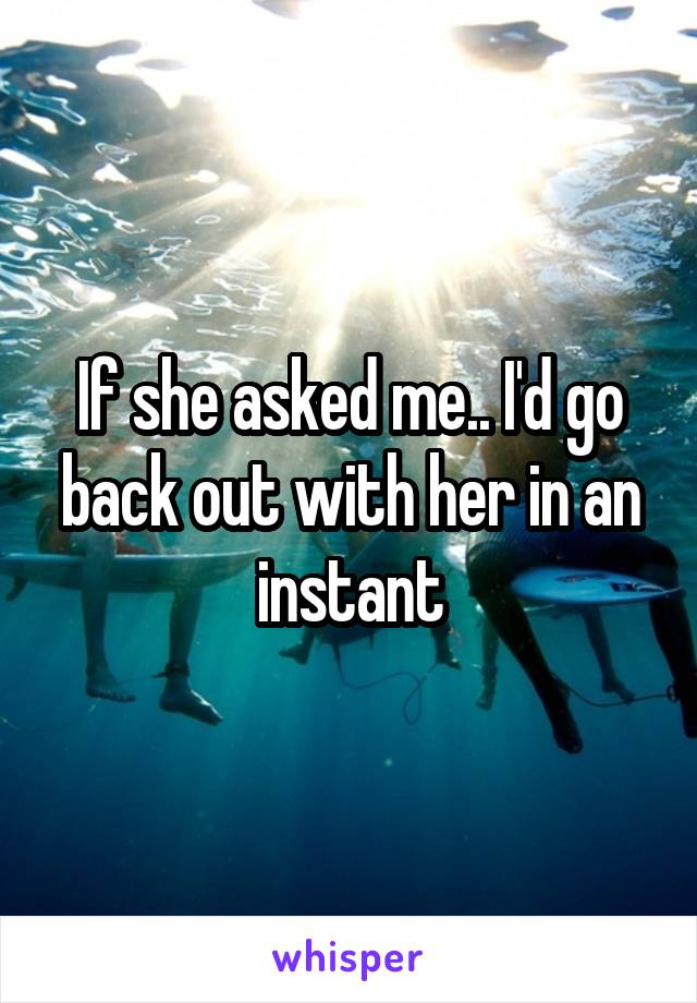 If she asked me.. I'd go back out with her in an instant