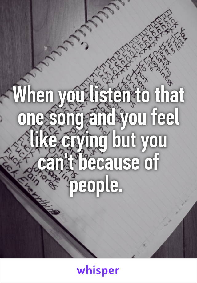 When you listen to that one song and you feel like crying but you can't because of people. 