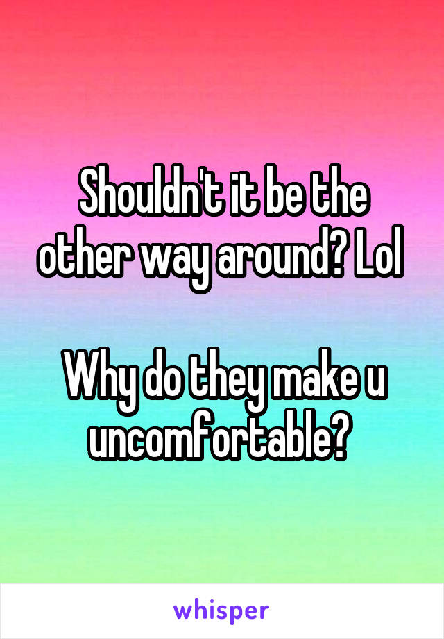 Shouldn't it be the other way around? Lol 

Why do they make u uncomfortable? 