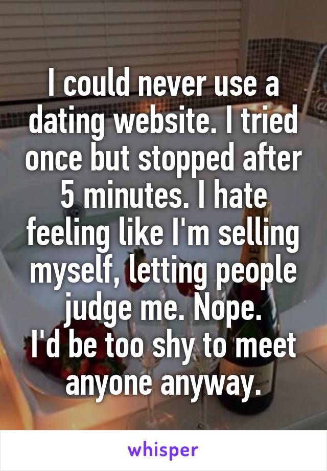 I could never use a dating website. I tried once but stopped after 5 minutes. I hate feeling like I'm selling myself, letting people judge me. Nope.
I'd be too shy to meet anyone anyway.