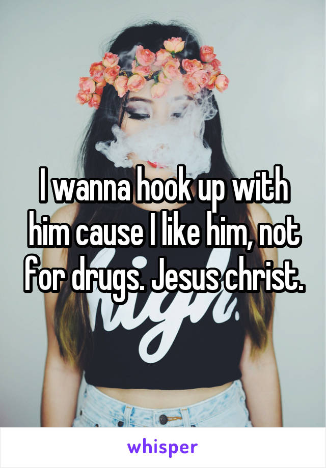 I wanna hook up with him cause I like him, not for drugs. Jesus christ.