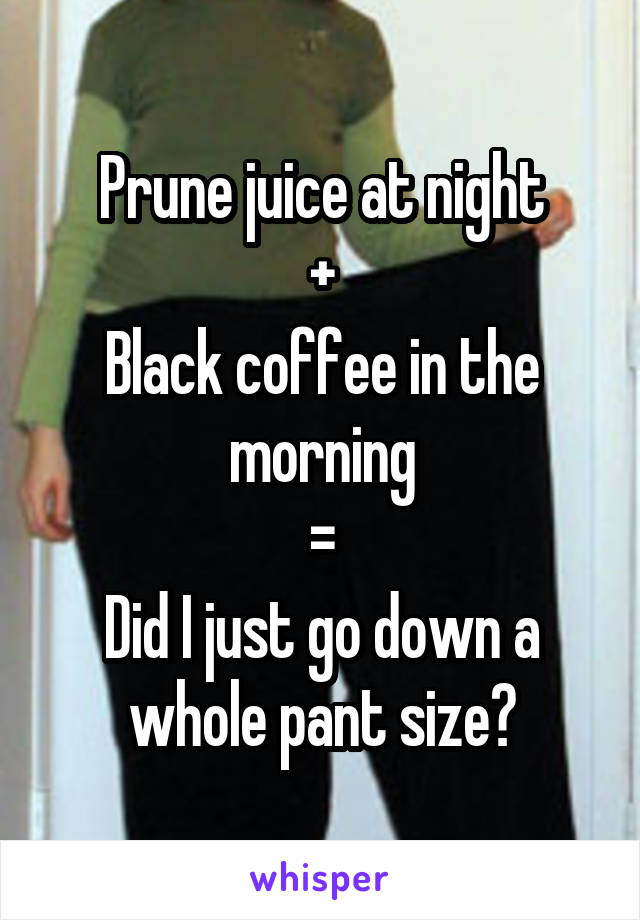 Prune juice at night
+
Black coffee in the morning
=
Did I just go down a whole pant size?