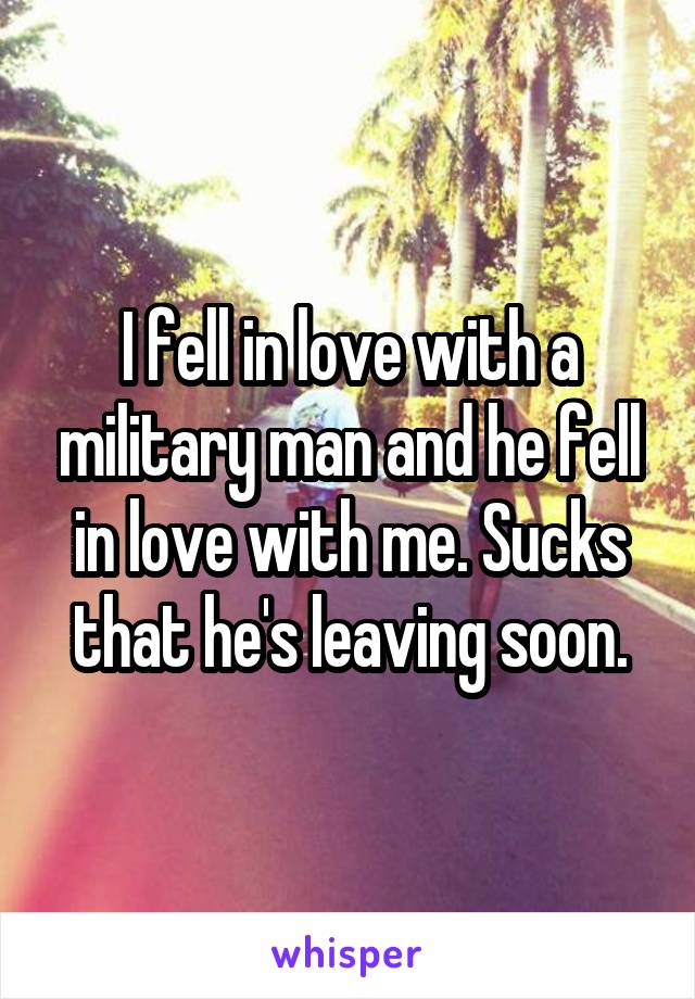 I fell in love with a military man and he fell in love with me. Sucks that he's leaving soon.