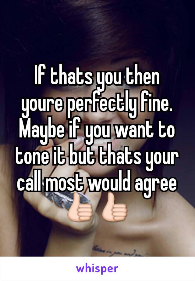 If thats you then youre perfectly fine. Maybe if you want to tone it but thats your call most would agree 👍👍