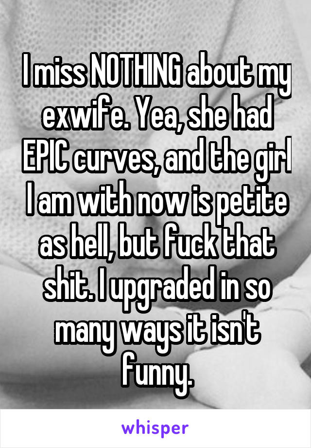 I miss NOTHING about my exwife. Yea, she had EPIC curves, and the girl I am with now is petite as hell, but fuck that shit. I upgraded in so many ways it isn't funny.