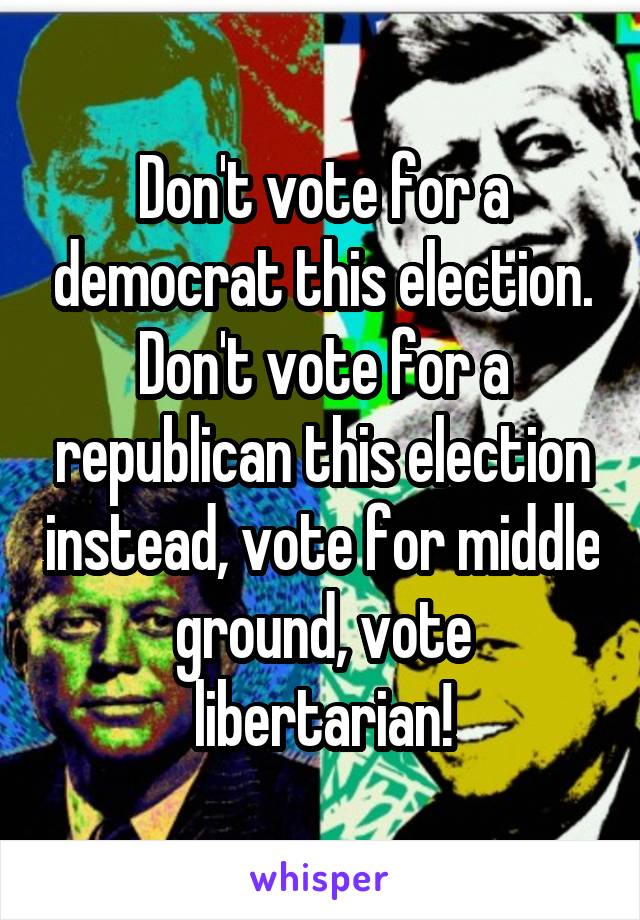 Don't vote for a democrat this election. Don't vote for a republican this election instead, vote for middle ground, vote libertarian!