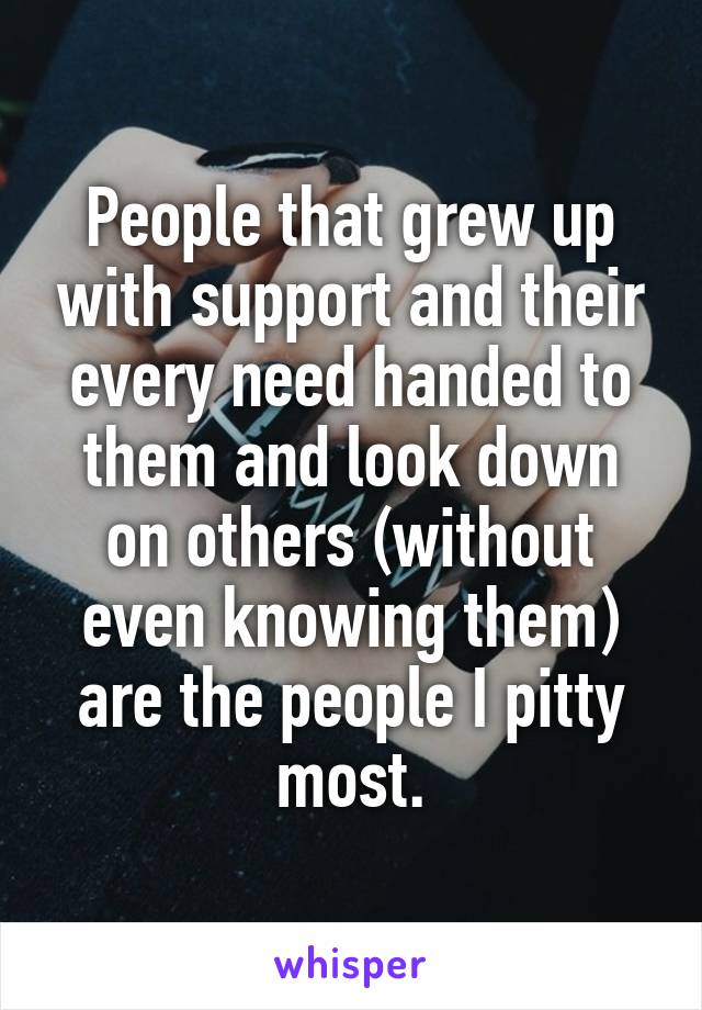 People that grew up with support and their every need handed to them and look down on others (without even knowing them) are the people I pitty most.