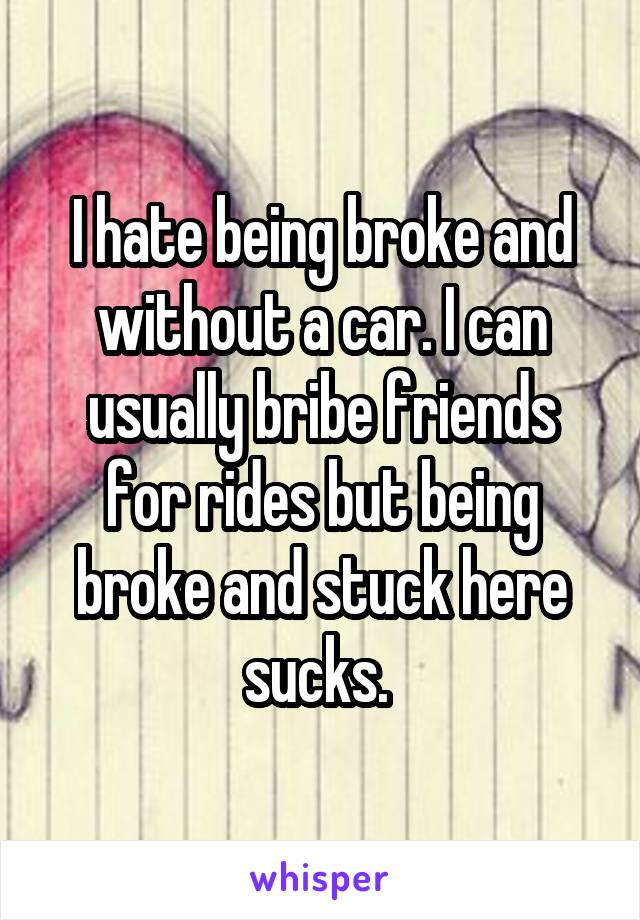 I hate being broke and without a car. I can usually bribe friends for rides but being broke and stuck here sucks. 