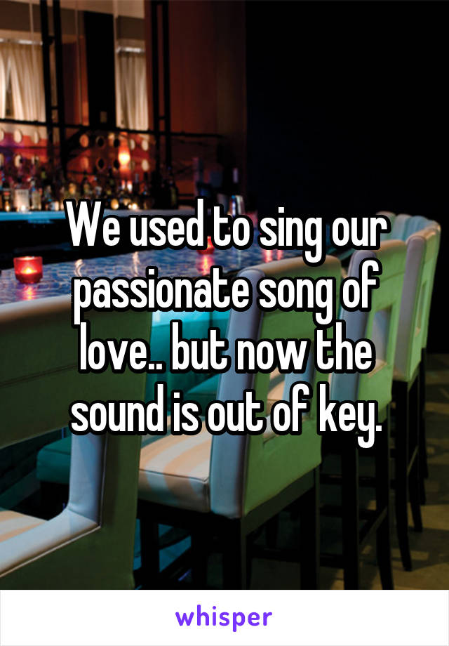 We used to sing our passionate song of love.. but now the sound is out of key.