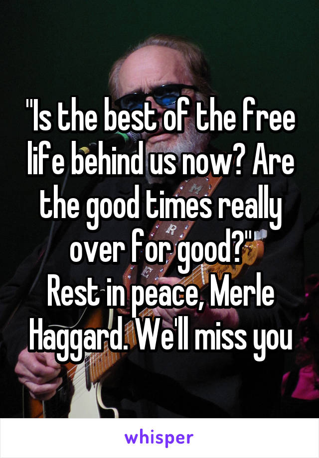 "Is the best of the free life behind us now? Are the good times really over for good?"
Rest in peace, Merle Haggard. We'll miss you