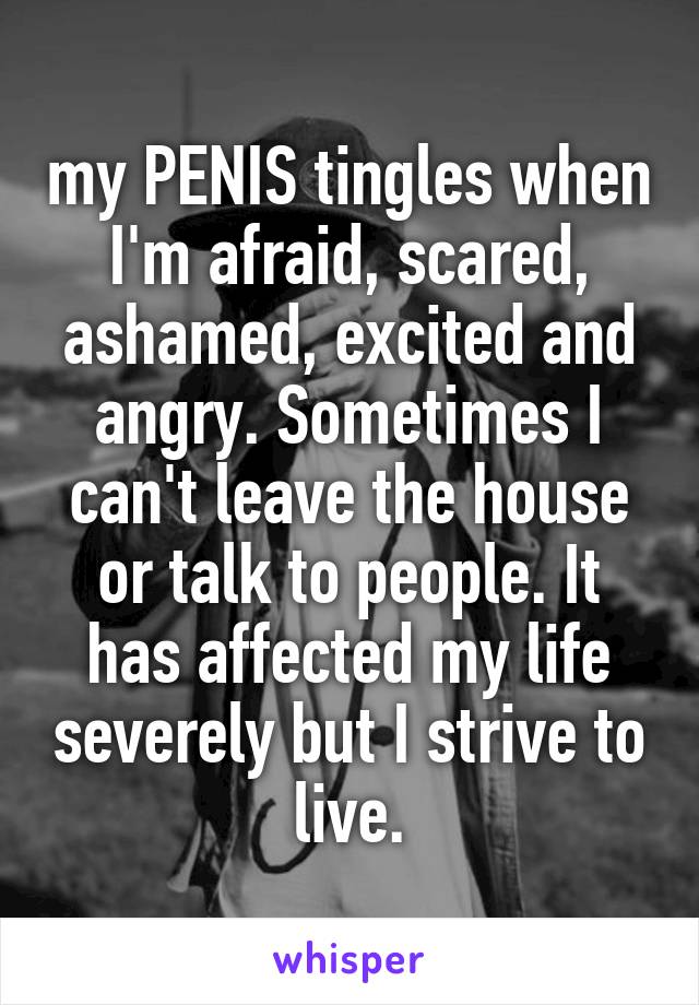 my PENIS tingles when I'm afraid, scared, ashamed, excited and angry. Sometimes I can't leave the house or talk to people. It has affected my life severely but I strive to live.