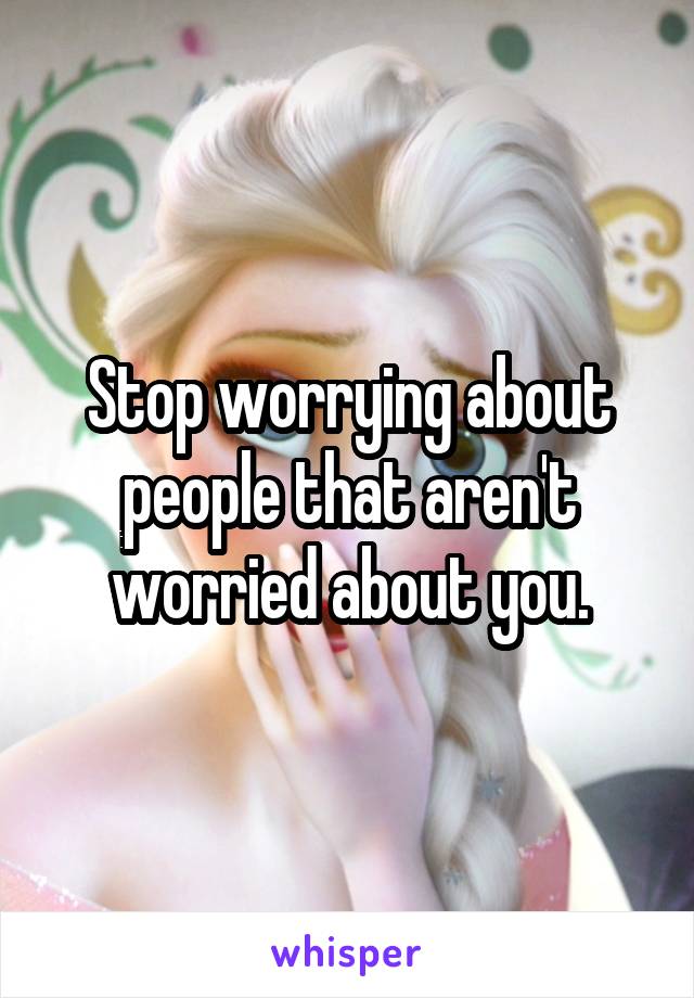 Stop worrying about people that aren't worried about you.