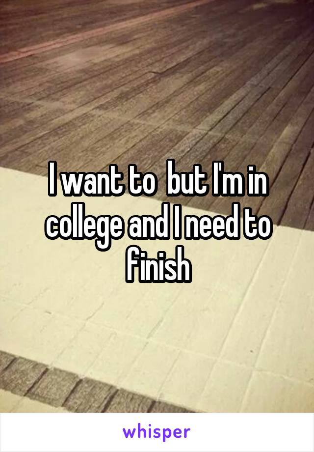 I want to  but I'm in college and I need to finish