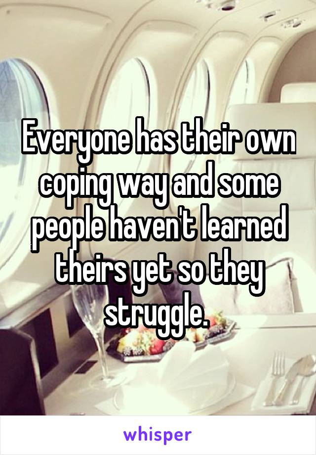 Everyone has their own coping way and some people haven't learned theirs yet so they struggle. 