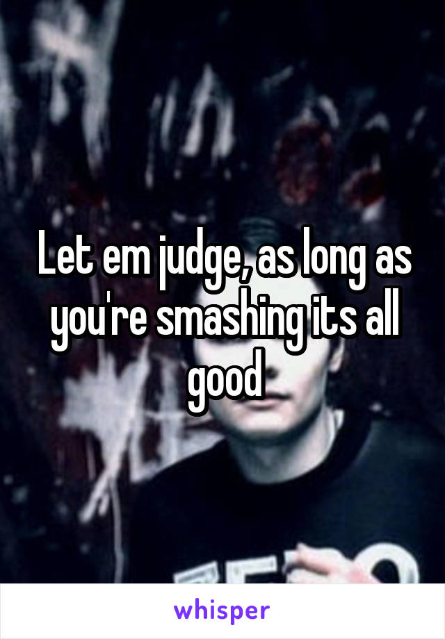 Let em judge, as long as you're smashing its all good