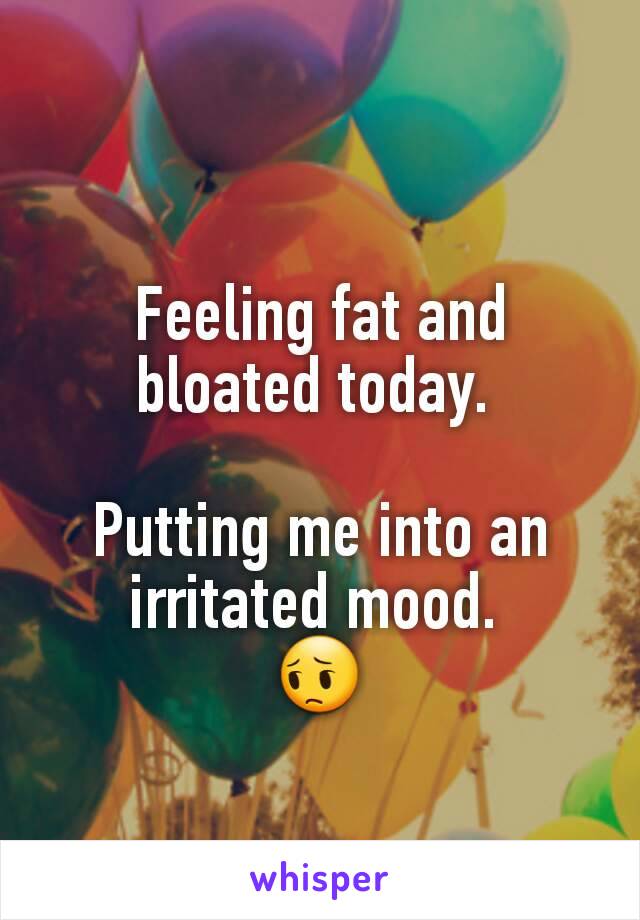 Feeling fat and bloated today. 

Putting me into an irritated mood. 
😔