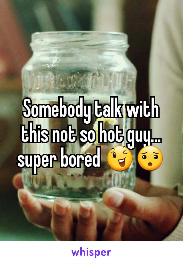Somebody talk with this not so hot guy... super bored 😉😯