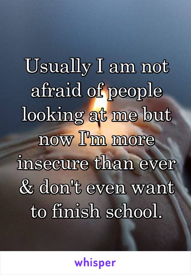 Usually I am not afraid of people looking at me but now I'm more insecure than ever & don't even want to finish school.
