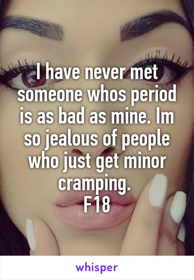 I have never met someone whos period is as bad as mine. Im so jealous of people who just get minor cramping. 
F18