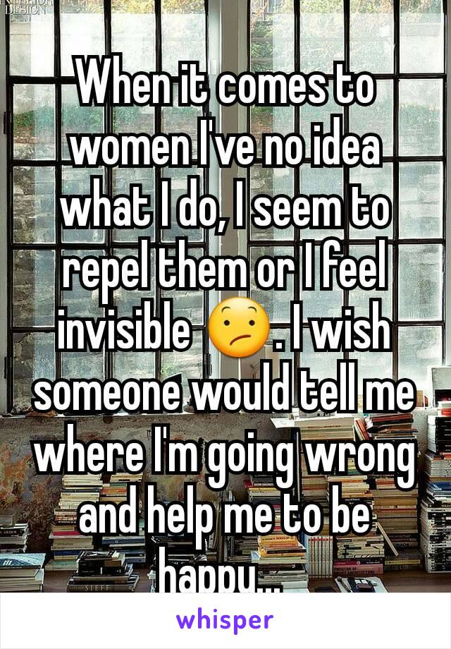 When it comes to women I've no idea what I do, I seem to repel them or I feel invisible 😕. I wish someone would tell me where I'm going wrong and help me to be happy... 