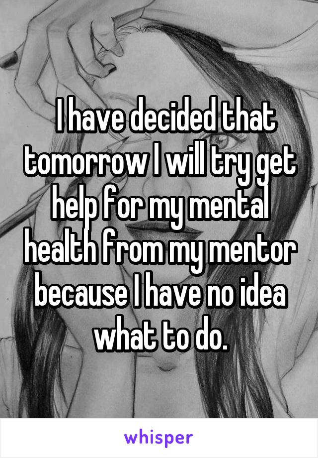   I have decided that tomorrow I will try get help for my mental health from my mentor because I have no idea what to do.