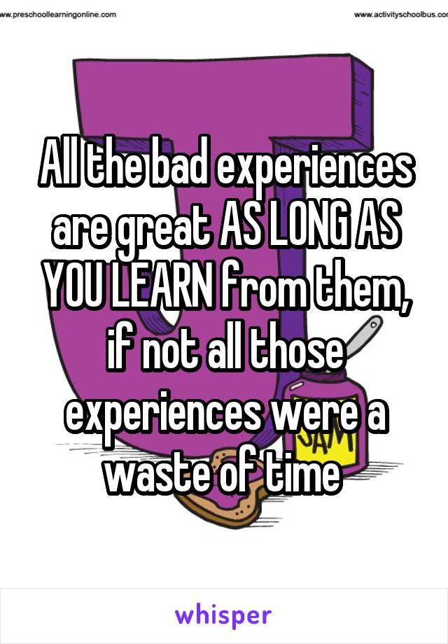 All the bad experiences are great AS LONG AS YOU LEARN from them, if not all those experiences were a waste of time 