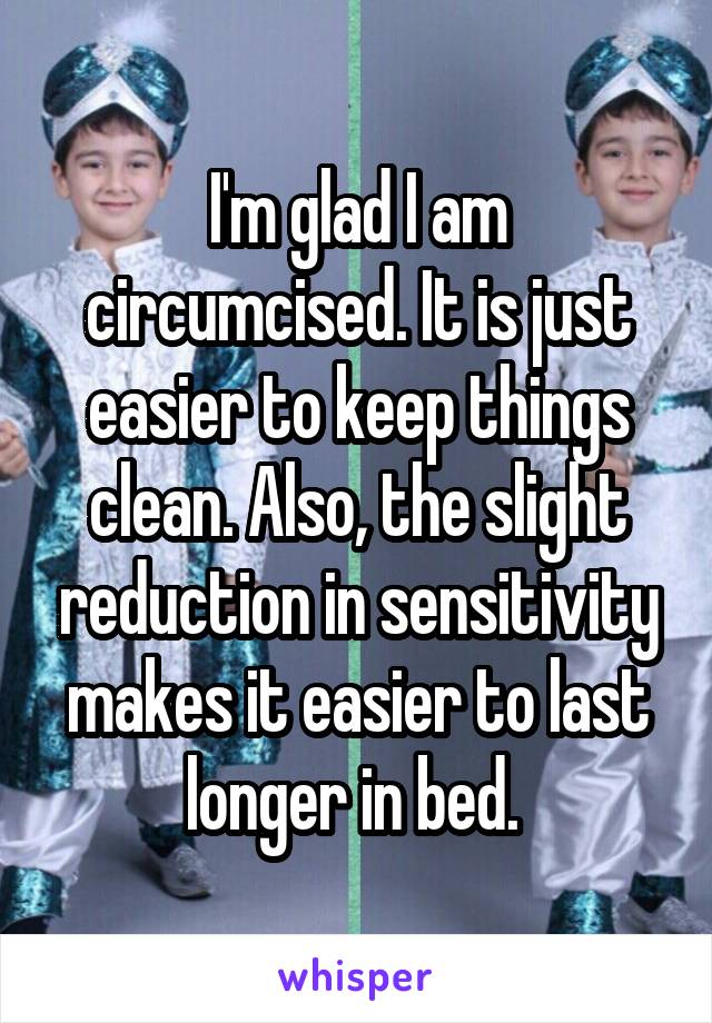 I'm glad I am circumcised. It is just easier to keep things clean. Also, the slight reduction in sensitivity makes it easier to last longer in bed. 