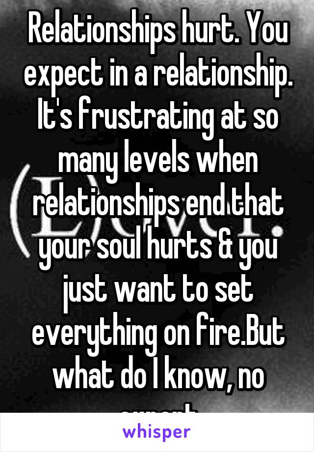 Relationships hurt. You expect in a relationship. It's frustrating at so many levels when relationships end that your soul hurts & you just want to set everything on fire.But what do I know, no expert