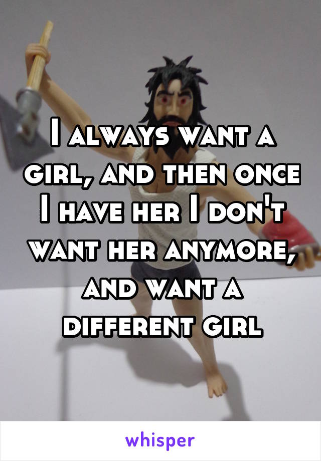 I always want a girl, and then once I have her I don't want her anymore, and want a different girl