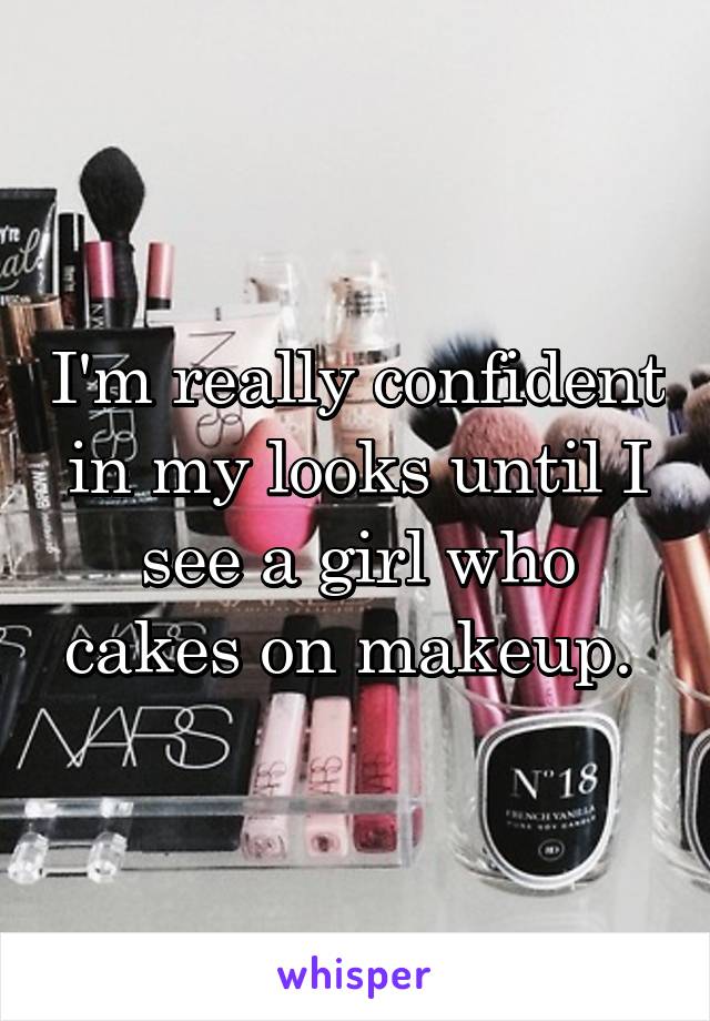 I'm really confident in my looks until I see a girl who cakes on makeup. 