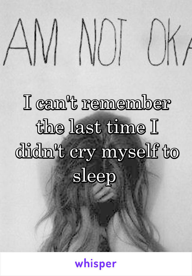 I can't remember the last time I didn't cry myself to sleep 