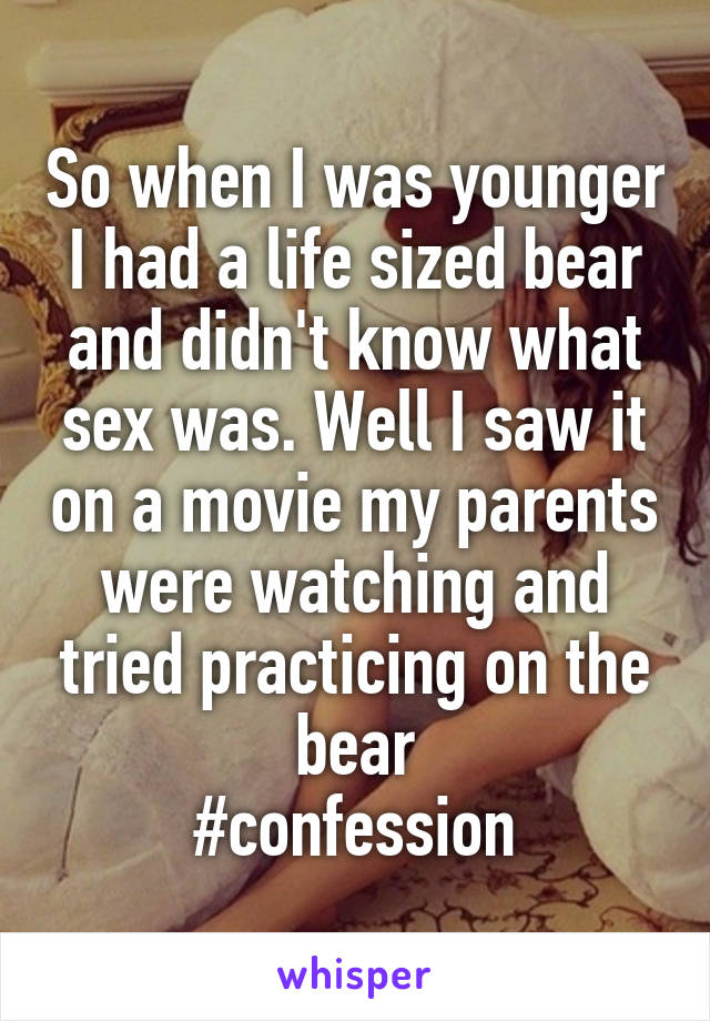 So when I was younger I had a life sized bear and didn't know what sex was. Well I saw it on a movie my parents were watching and tried practicing on the bear
#confession
