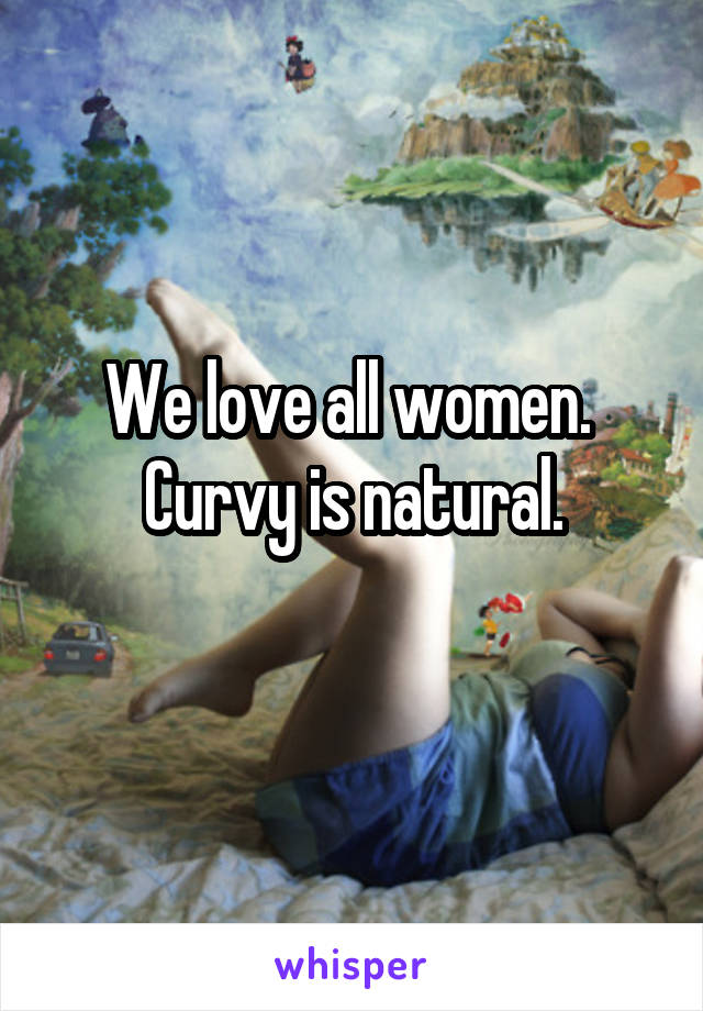 We love all women. 
Curvy is natural.
