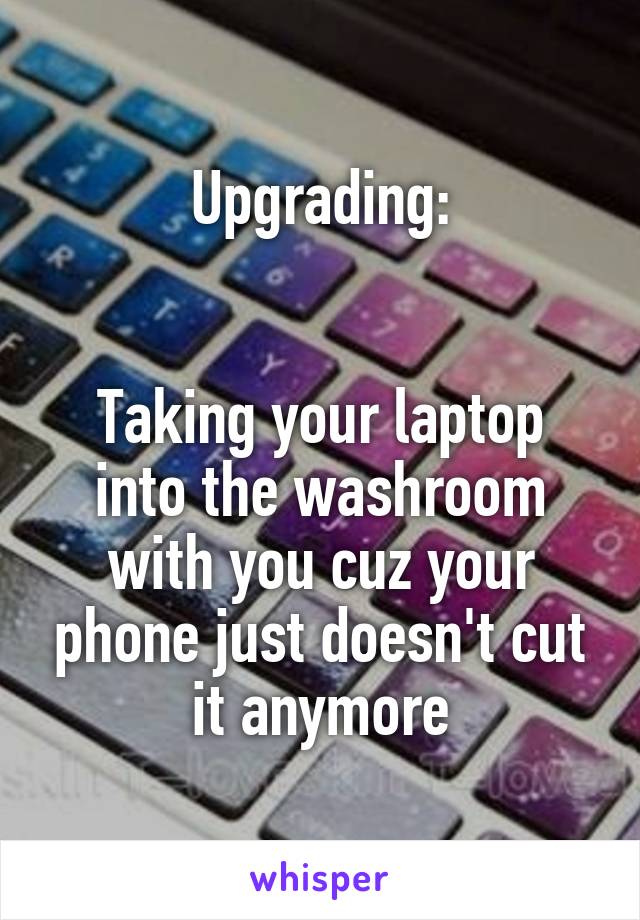 Upgrading:


Taking your laptop into the washroom with you cuz your phone just doesn't cut it anymore