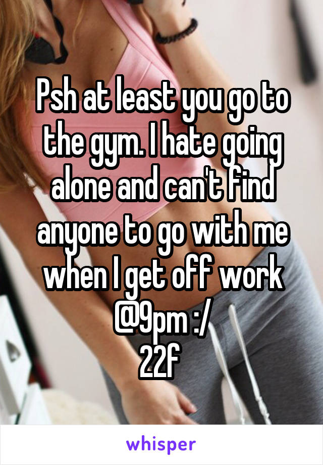 Psh at least you go to the gym. I hate going alone and can't find anyone to go with me when I get off work @9pm :/
22f 