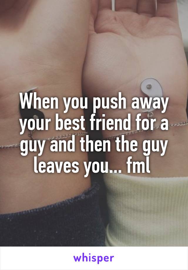 When you push away your best friend for a guy and then the guy leaves you... fml 