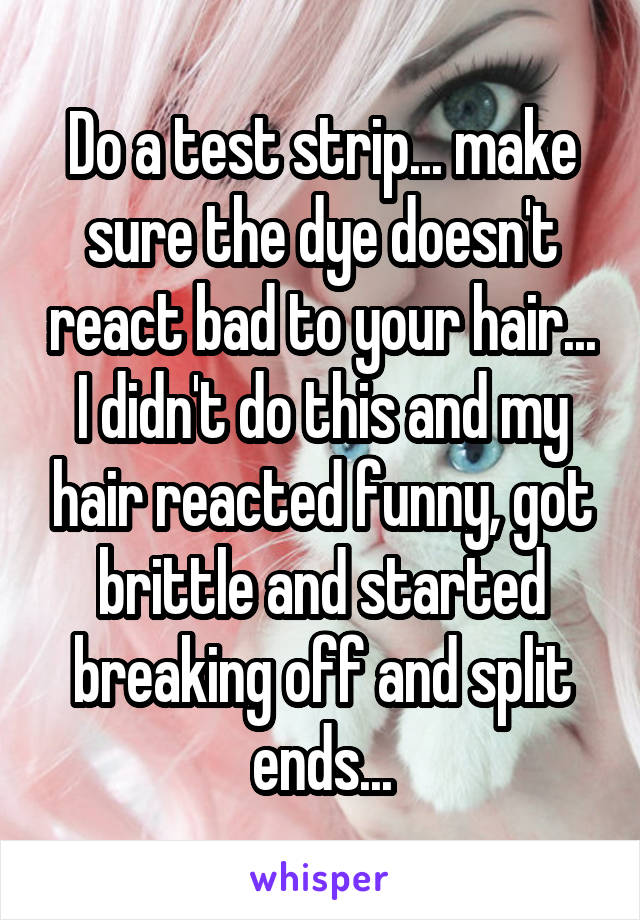 Do a test strip... make sure the dye doesn't react bad to your hair... I didn't do this and my hair reacted funny, got brittle and started breaking off and split ends...