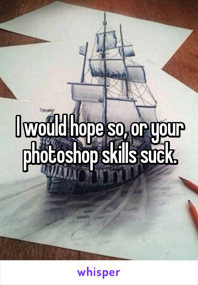 I would hope so, or your photoshop skills suck.