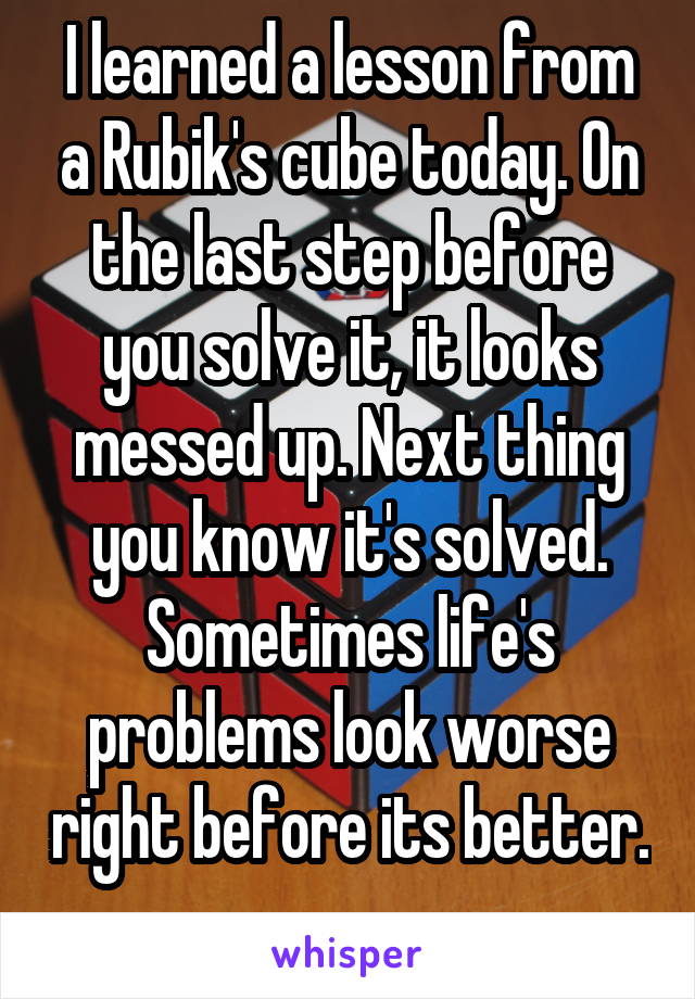 I learned a lesson from a Rubik's cube today. On the last step before you solve it, it looks messed up. Next thing you know it's solved. Sometimes life's problems look worse right before its better. 