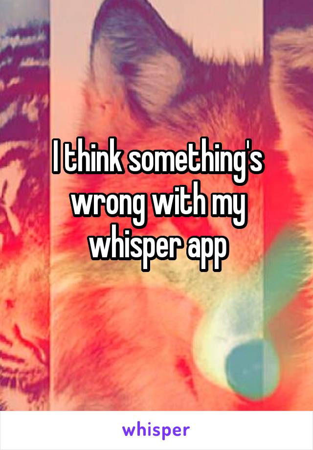 I think something's wrong with my whisper app
