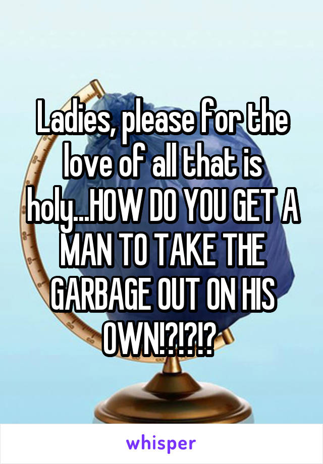 Ladies, please for the love of all that is holy...HOW DO YOU GET A MAN TO TAKE THE GARBAGE OUT ON HIS OWN!?!?!? 
