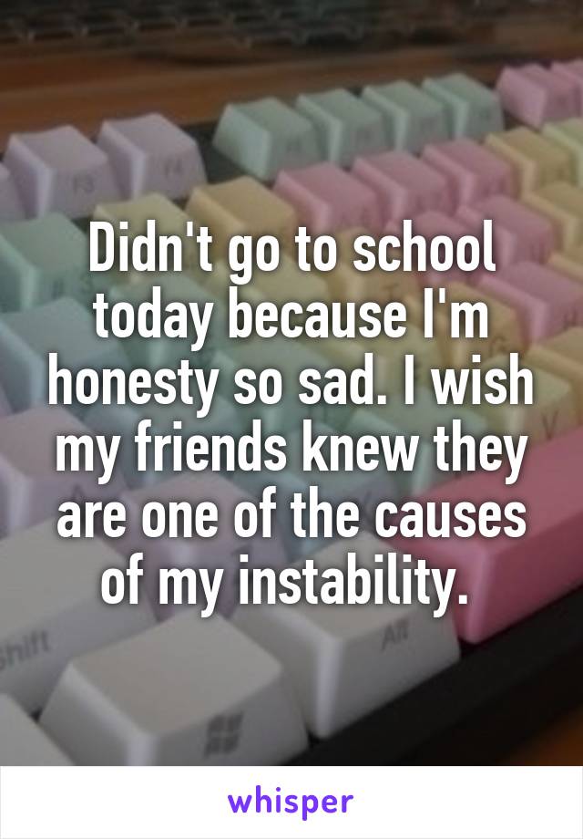 Didn't go to school today because I'm honesty so sad. I wish my friends knew they are one of the causes of my instability. 