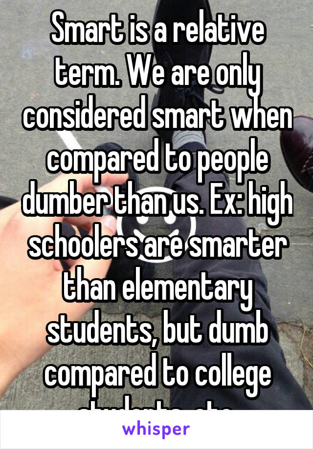 Smart is a relative term. We are only considered smart when compared to people dumber than us. Ex: high schoolers are smarter than elementary students, but dumb compared to college students, etc.