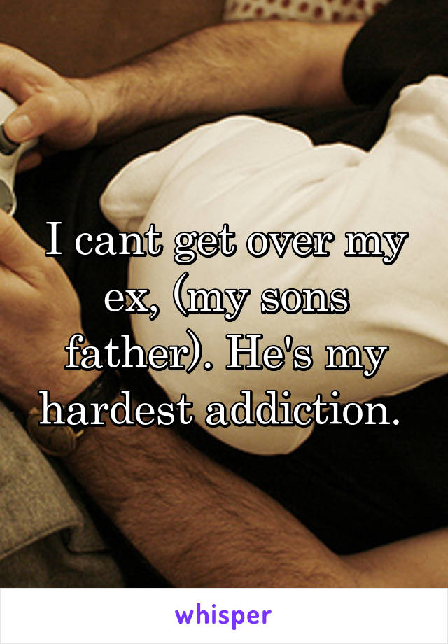 I cant get over my ex, (my sons father). He's my hardest addiction. 