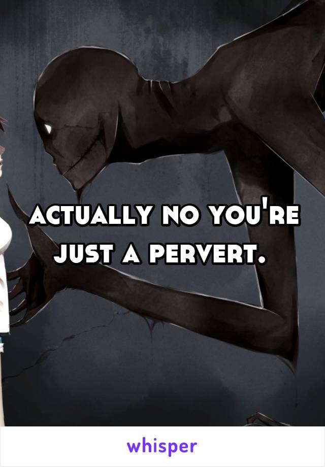 actually no you're just a pervert. 