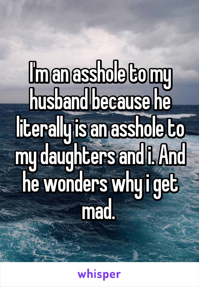 I'm an asshole to my husband because he literally is an asshole to my daughters and i. And he wonders why i get mad. 