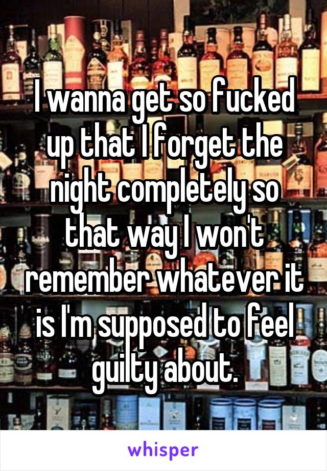 I wanna get so fucked up that I forget the night completely so that way I won't remember whatever it is I'm supposed to feel guilty about.