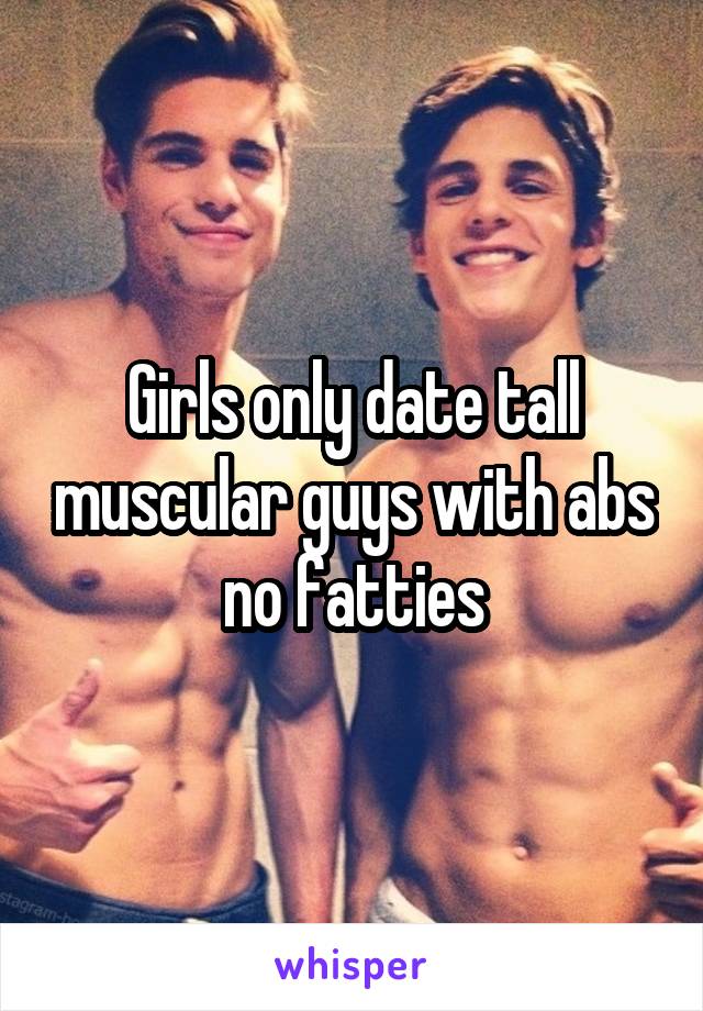 Girls only date tall muscular guys with abs no fatties