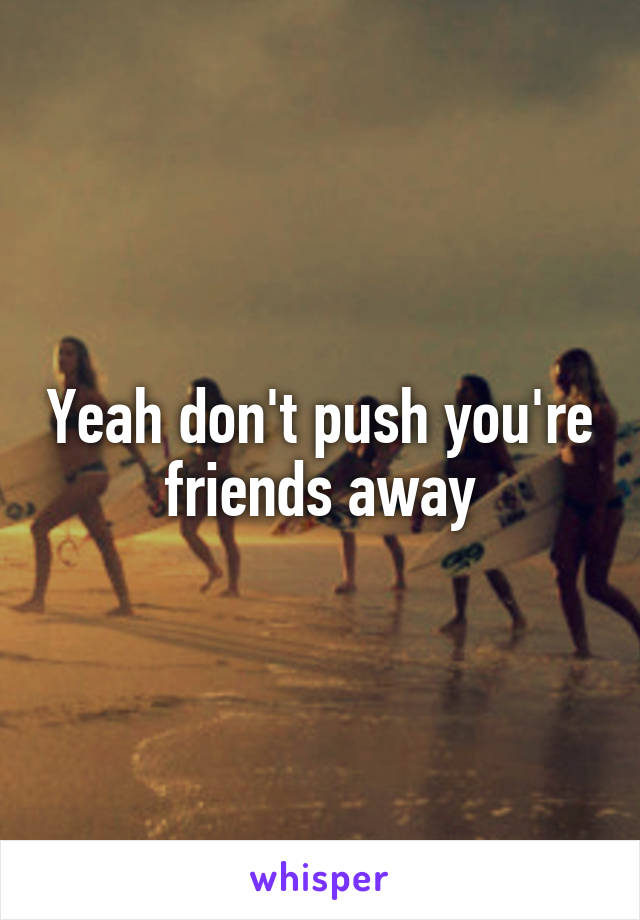 Yeah don't push you're friends away